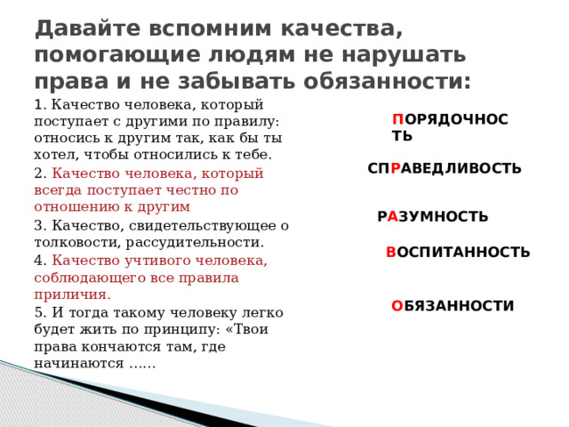 Давайте вспомним качества, помогающие людям не нарушать права и не забывать обязанности: 1 . Качество человека, который поступает с другими по правилу: относись к другим так, как бы ты хотел, чтобы относились к тебе. 2. Качество человека, который всегда поступает честно по отношению к другим 3. Качество, свидетельствующее о толковости, рассудительности. 4. Качество учтивого человека, соблюдающего все правила приличия. 5. И тогда такому человеку легко будет жить по принципу: «Твои права кончаются там, где начинаются …… П ОРЯДОЧНОСТЬ СП Р АВЕДЛИВОСТЬ Р А ЗУМНОСТЬ В ОСПИТАННОСТЬ О БЯЗАННОСТИ 