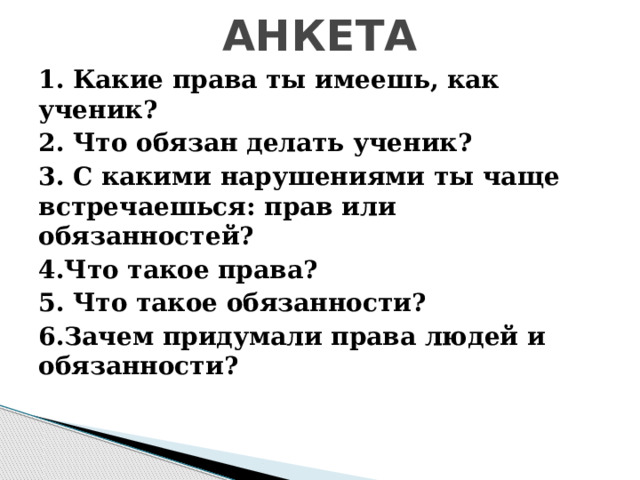  АНКЕТА   1. Какие права ты имеешь, как ученик? 2. Что обязан делать ученик? 3. С какими нарушениями ты чаще встречаешься: прав или обязанностей? 4.Что такое права? 5. Что такое обязанности? 6.Зачем придумали права людей и обязанности? 