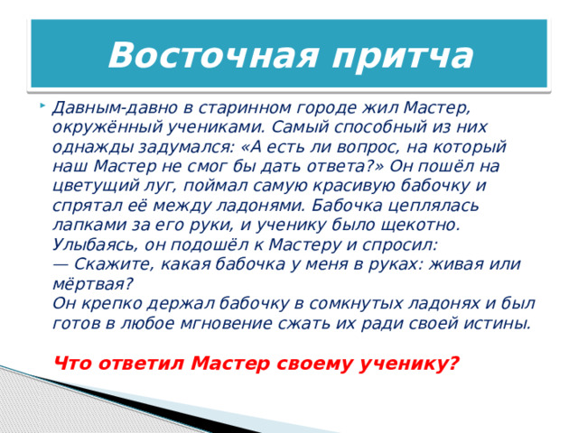 Восточная притча Давным-давно в старинном городе жил Мастер, окружённый учениками. Самый способный из них однажды задумался: «А есть ли вопрос, на который наш Мастер не смог бы дать ответа?» Он пошёл на цветущий луг, поймал самую красивую бабочку и спрятал её между ладонями. Бабочка цеплялась лапками за его руки, и ученику было щекотно. Улыбаясь, он подошёл к Мастеру и спросил:  — Скажите, какая бабочка у меня в руках: живая или мёртвая?  Он крепко держал бабочку в сомкнутых ладонях и был готов в любое мгновение сжать их ради своей истины.   Что ответил Мастер своему ученику? 