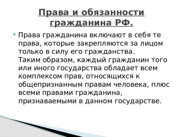 Права и обязанности гражданина РФ. Права гражданина включают в себя те права, которые закрепляются за лицом только в силу его гражданства.  Таким образом, каждый гражданин того или иного государства обладает всем комплексом прав, относящихся к общепризнанным правам человека, плюс всеми правами гражданина, признаваемыми в данном государстве. 