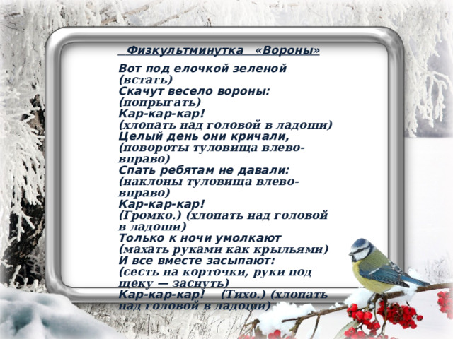  Физкультминутка «Вороны» Вот под елочкой зеленой  ( встать) Скачут весело вороны:  ( попрыгать) Кар-кар-кар!  ( хлопать над головой в ладоши) Целый день они кричали,  ( повороты туловища влево-вправо) Спать ребятам не давали:  ( наклоны туловища влево-вправо) Кар-кар-кар!  ( Громко.) (хлопать над головой в ладоши) Только к ночи умолкают  ( махать руками как крыльями) И все вместе засыпают:  ( сесть на корточки, руки под щеку — заснуть) Кар-кар-кар!    ( Тихо.) (хлопать над головой в ладоши)   