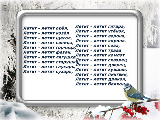   Летит – летит орёл, Летит – летит козёл Летит – летит щегол, Летит – летит синица, Летит – летит горчица, Летит – летит фазан, Летит – летит лягушка, Летит – летит старушка, Летит – летит глухарь, Летит – летит сухарь,    Летит – летит гитара, Летит – летит утёнок, Летит – летит ворона, Летит – летит корона. Летит – летит сова, Летит – летит трава Летит – летит компот Летит – летит скворец Летит – летит дворец, Летит – летит кувшин, Летит – летит пингвин, Летит – летит дракон, Летит – летит балкон. 