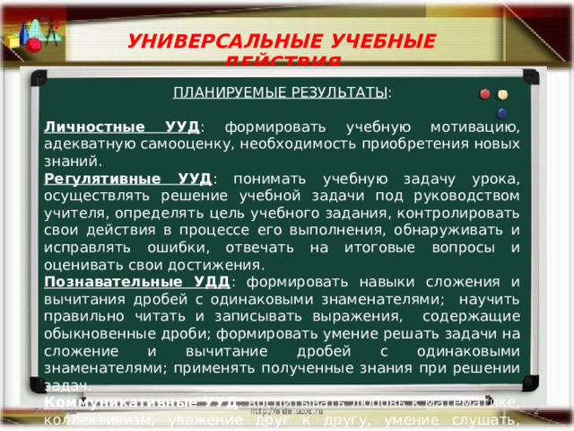 УНИВЕРСАЛЬНЫЕ УЧЕБНЫЕ ДЕЙСТВИЯ ПЛАНИРУЕМЫЕ РЕЗУЛЬТАТЫ : Личностные УУД : формировать учебную мотивацию, адекватную самооценку, необходимость приобретения новых знаний. Регулятивные УУД : понимать учебную задачу урока, осуществлять решение учебной задачи под руководством учителя, определять цель учебного задания, контролировать свои действия в процессе его выполнения, обнаруживать и исправлять ошибки, отвечать на итоговые вопросы и оценивать свои достижения. Познавательные УДД : формировать навыки сложения и вычитания дробей с одинаковыми знаменателями; научить правильно читать и записывать выражения, содержащие обыкновенные дроби; формировать умение решать задачи на сложение и вычитание дробей с одинаковыми знаменателями; применять полученные знания при решении задач. Коммуникативные УУД : воспитывать любовь к математике, коллективизм, уважение друг к другу, умение слушать, дисциплинированность, самостоятельность мышления. 