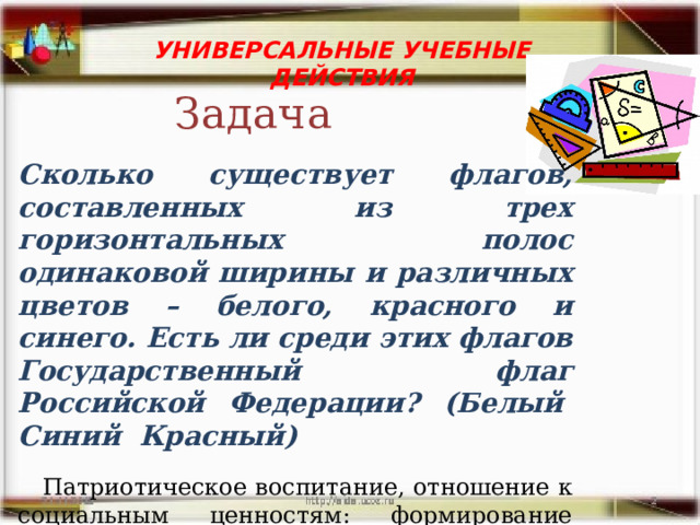 УНИВЕРСАЛЬНЫЕ УЧЕБНЫЕ ДЕЙСТВИЯ Задача Сколько существует флагов, составленных из трех горизонтальных полос одинаковой ширины и различных цветов – белого, красного и синего. Есть ли среди этих флагов Государственный флаг Российской Федерации? (Белый  Синий  Красный)   Патриотическое воспитание, отношение к социальным ценностям: формирование интереса к культуре и истории родной страны, а также уважения к ценностям культур других народов. 