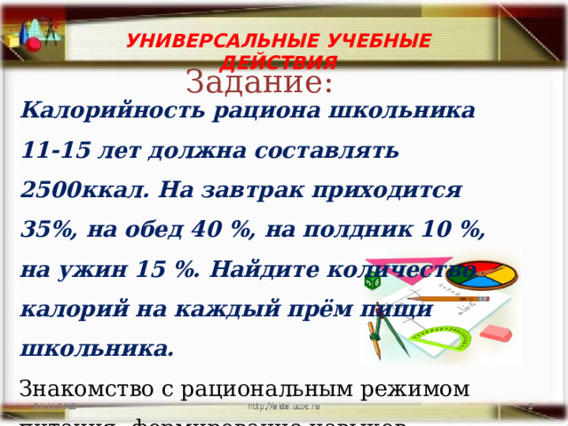  Калорийность рациона школьника 11-15 лет должна составлять 2500ккал. На завтрак приходится 35%, на обед 40 %, на полдник 10 %, на ужин 15 %. Найдите количество калорий на каждый прём пищи школьника. Знакомство с рациональным режимом питания, формирование навыков здорового питания. УНИВЕРСАЛЬНЫЕ УЧЕБНЫЕ ДЕЙСТВИЯ  Задание: 