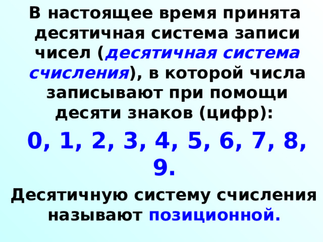  В настоящее время принята десятичная система записи чисел ( десятичная система счисления ), в которой числа записывают при помощи десяти знаков (цифр):  0, 1, 2, 3, 4, 5, 6, 7, 8, 9.   Десятичную систему счисления называют позиционной.  