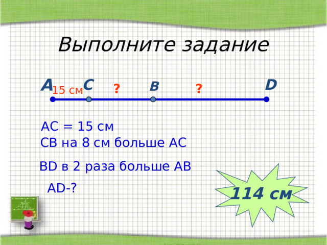 Выполните задание А C D B ? ? 15 c м АС = 15 см СВ на 8 см больше АС В D в 2 раза больше АВ 114 см А D- ? 