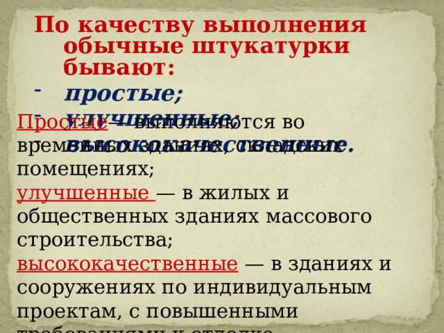 По качеству выполнения обычные штукатурки бывают: простые; улучшенные; высококачественные.  Простые — выполняются во временных зданиях, складских помещениях; улучшенные — в жилых и общественных зданиях массового строительства; высококачественные  — в зданиях и сооружениях по индивидуальным проектам, с повышенными требованиями к отделке. 