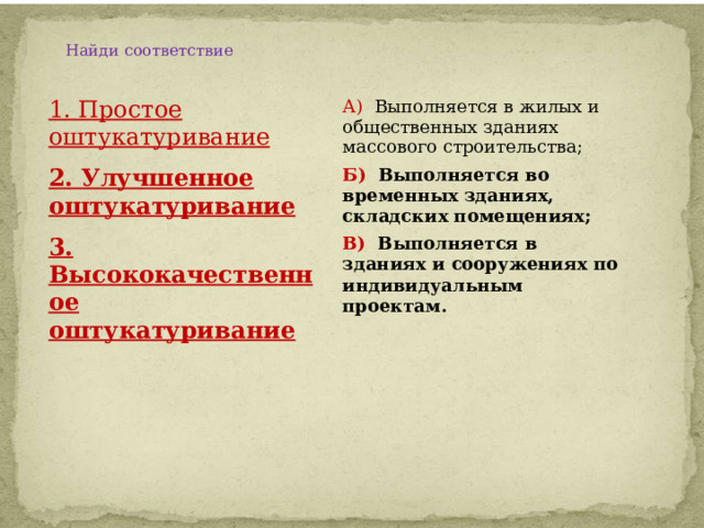 Найди соответствие    1. Простое оштукатуривание А) Выполняется в жилых и общественных зданиях массового строительства; 2. Улучшенное оштукатуривание Б) Выполняется во временных зданиях, складских помещениях; 3. Высококачественное оштукатуривание В) Выполняется в зданиях и сооружениях по индивидуальным проектам. 