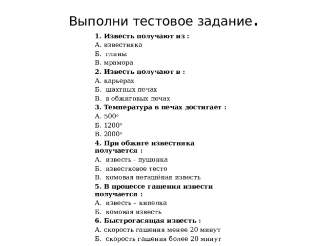 Выполни тестовое задание . 1. Известь получают из :   А. известняка Б. глины В. мрамора 2. Известь получают в : А. карьерах Б. шахтных печах В. в обжиговых печах 3. Температура в печах достигает : А. 500 о Б. 1200 о В. 2000 о 4. При обжиге известняка получается : А. известь - пушонка Б. известковое тесто В. комовая негашёная известь 5. В процессе гашения извести получается : А. известь – кипелка Б. комовая известь 6. Быстрогасящая известь : А. скорость гашения менее 20 минут Б. скорость гашения более 20 минут 