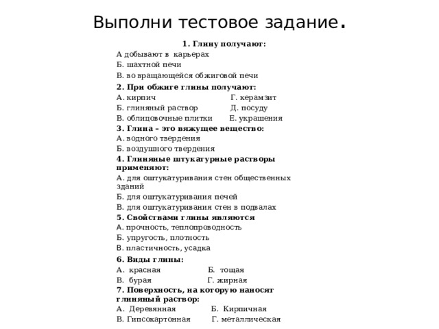 Выполни тестовое задание . 1. Глину получают: А добывают в карьерах Б. шахтной печи В. во вращающейся обжиговой печи 2. При обжиге глины получают: А. кирпич Г. керамзит Б. глиняный раствор Д. посуду В. облицовочные плитки Е. украшения 3. Глина – это вяжущее вещество: А. водного твердения Б. воздушного твердения 4. Глиняные штукатурные растворы применяют: А. для оштукатуривания стен общественных зданий Б. для оштукатуривания печей В. для оштукатуривания стен в подвалах 5. Свойствами глины являются А. прочность, теплопроводность Б. упругость, плотность В. пластичность, усадка 6. Виды глины: А. красная Б. тощая В. бурая Г. жирная 7. Поверхность, на которую наносят глиняный раствор: А. Деревянная Б. Кирпичная В. Гипсокартонная Г. металлическая 