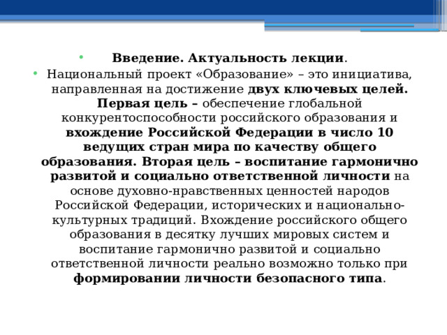 Введение. Актуальность лекции . Национальный проект «Образование» – это инициатива, направленная на достижение двух ключевых целей. Первая цель – обеспечение глобальной конкурентоспособности российского образования и вхождение Российской Федерации в число 10 ведущих стран мира по качеству общего образования. Вторая цель – воспитание гармонично развитой и социально ответственной личности на основе духовно-нравственных ценностей народов Российской Федерации, исторических и национально-культурных традиций.  Вхождение российского общего образования в десятку лучших мировых систем и воспитание гармонично развитой и социально ответственной личности реально возможно только при формировании личности безопасного типа . 