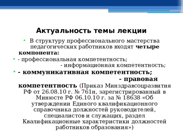  Актуальность темы лекции В структуру профессионального мастерства педагогических работников входят четыре компонента:  - профессиональная компетентность; - информационная компетентность; - коммуникативная компетентность; - правовая компетентность  ( Приказ Минздравсоцразвития РФ от 26.08.10 г. № 761н, зарегистрированный в Минюсте РФ 06.10.10 г. за № 18638 «Об утверждении Единого квалификационного справочника должностей руководителей, специалистов и служащих, раздел Квалификационные характеристики должностей работников образования») 