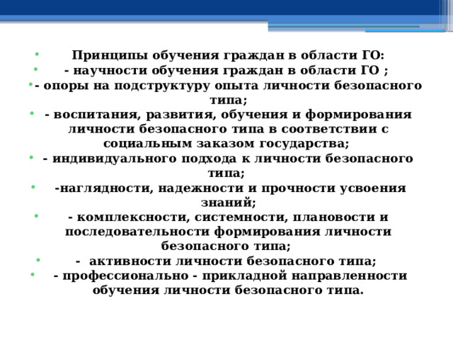 Принципы обучения граждан в области ГО: - научности обучения граждан в области ГО ; - опоры на подструктуру опыта личности безопасного типа; - воспитания, развития, обучения и формирования личности безопасного типа в соответствии с социальным заказом государства; - индивидуального подхода к личности безопасного типа;  -наглядности, надежности и прочности усвоения знаний; - комплексности, системности, плановости и последовательности формирования личности безопасного типа; - активности личности безопасного типа;  - профессионально - прикладной направленности обучения личности безопасного типа. 