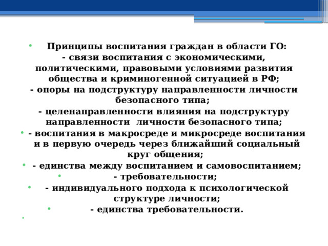  Принципы воспитания граждан в области ГО: - связи воспитания с экономическими, политическими, правовыми условиями развития общества и криминогенной ситуацией в РФ; - опоры на подструктуру направленности личности безопасного типа; - целенаправленности влияния на подструктуру направленности личности безопасного типа; - воспитания в макросреде и микросреде воспитания и в первую очередь через ближайший социальный круг общения; - единства между воспитанием и самовоспитанием; - требовательности; - индивидуального подхода к психологической структуре личности; - единства требовательности.   