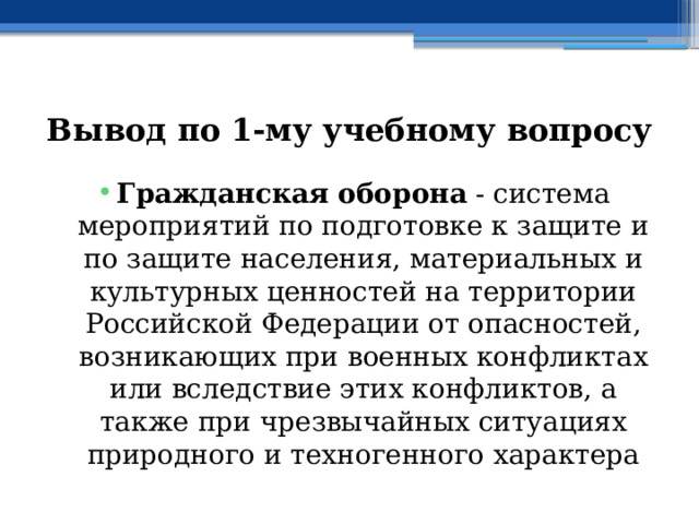 Вывод по  1-му учебному вопросу Гражданская оборона  - система мероприятий по подготовке к защите и по защите населения, материальных и культурных ценностей на территории Российской Федерации от опасностей, возникающих при военных конфликтах или вследствие этих конфликтов, а также при чрезвычайных ситуациях природного и техногенного характера 