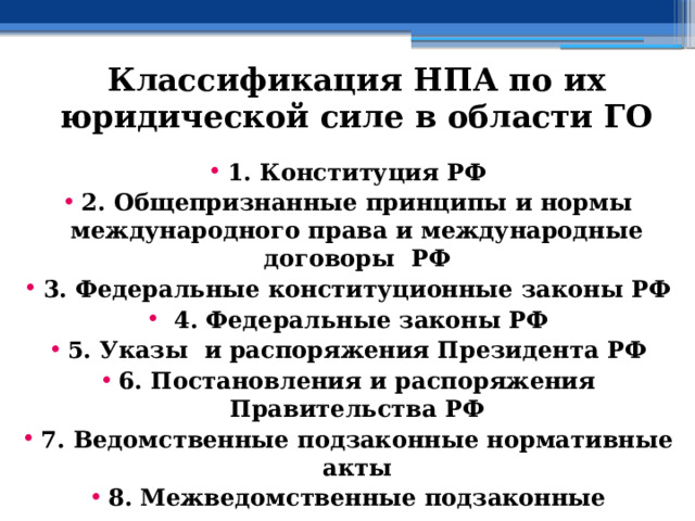 Классификация НПА по их юридической силе в области ГО 1. Конституция РФ 2. Общепризнанные принципы и нормы международного права и международные договоры РФ 3. Федеральные конституционные законы РФ  4. Федеральные законы РФ 5. Указы и распоряжения Президента РФ 6. Постановления и распоряжения Правительства РФ 7. Ведомственные подзаконные нормативные акты 8. Межведомственные подзаконные нормативные акты 