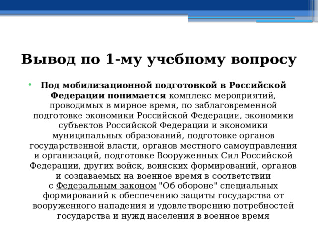 Вывод по  1-му учебному вопросу Под мобилизационной подготовкой в Российской Федерации понимается комплекс мероприятий, проводимых в мирное время, по заблаговременной подготовке экономики Российской Федерации, экономики субъектов Российской Федерации и экономики муниципальных образований, подготовке органов государственной власти, органов местного самоуправления и организаций, подготовке Вооруженных Сил Российской Федерации, других войск, воинских формирований, органов и создаваемых на военное время в соответствии с  Федеральным законом  