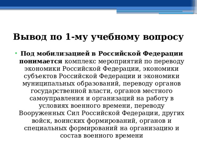 Вывод по  1-му учебному вопросу Под мобилизацией в Российской Федерации понимается комплекс мероприятий по переводу экономики Российской Федерации, экономики субъектов Российской Федерации и экономики муниципальных образований, переводу органов государственной власти, органов местного самоуправления и организаций на работу в условиях военного времени, переводу Вооруженных Сил Российской Федерации, других войск, воинских формирований, органов и специальных формирований на организацию и состав военного времени 