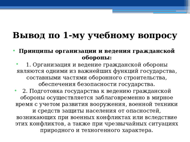 Вывод по  1-му учебному вопросу Принципы организации и ведения гражданской обороны: 1. Организация и ведение гражданской обороны являются одними из важнейших функций государства, составными частями оборонного строительства, обеспечения безопасности государства. 2. Подготовка государства к ведению гражданской обороны осуществляется заблаговременно в мирное время с учетом развития вооружения, военной техники и средств защиты населения от опасностей, возникающих при военных конфликтах или вследствие этих конфликтов, а также при чрезвычайных ситуациях природного и техногенного характера. 