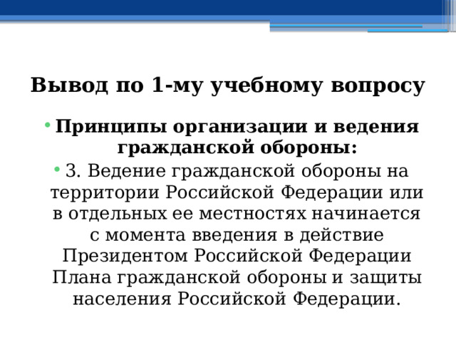 Вывод по  1-му учебному вопросу Принципы организации и ведения гражданской обороны: 3. Ведение гражданской обороны на территории Российской Федерации или в отдельных ее местностях начинается с момента введения в действие Президентом Российской Федерации Плана гражданской обороны и защиты населения Российской Федерации. 