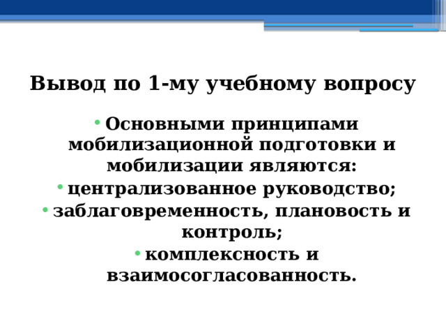 Вывод по  1-му учебному вопросу Основными принципами мобилизационной подготовки и мобилизации являются: централизованное руководство; заблаговременность, плановость и контроль; комплексность и взаимосогласованность. 