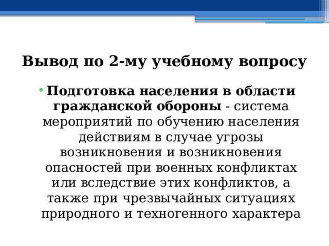 Вывод по  2-му учебному вопросу Подготовка населения в области гражданской обороны  - система мероприятий по обучению населения действиям в случае угрозы возникновения и возникновения опасностей при военных конфликтах или вследствие этих конфликтов, а также при чрезвычайных ситуациях природного и техногенного характера 