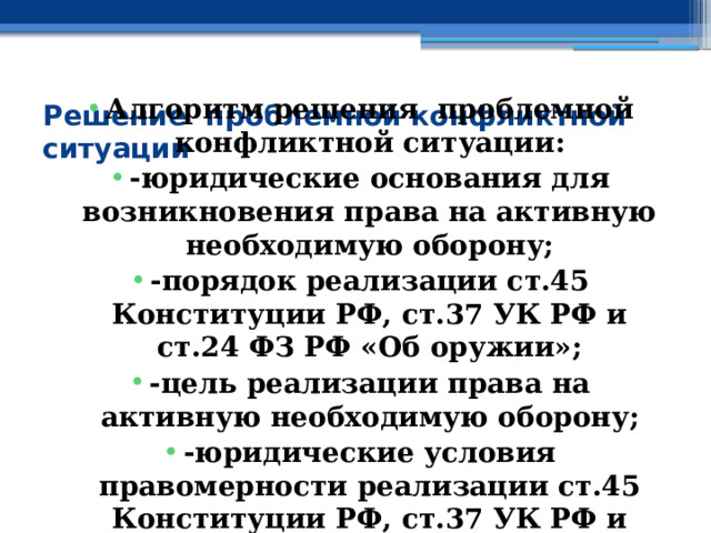 Алгоритм решения проблемной конфликтной ситуации: -юридические основания для возникновения права на активную необходимую оборону; -порядок реализации ст.45 Конституции РФ, ст.37 УК РФ и ст.24 ФЗ РФ «Об оружии»; -цель реализации права на активную необходимую оборону; -юридические условия правомерности реализации ст.45 Конституции РФ, ст.37 УК РФ и ст.24 ФЗ РФ «Об оружии» Решение проблемной конфликтной ситуации 