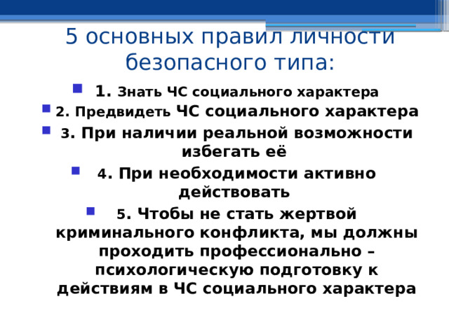 5 основных правил личности безопасного типа: 1. Знать ЧС социального характера 2. Предвидеть ЧС социального характера 3 . При наличии реальной возможности избегать её 4 . При необходимости активно действовать 5 . Чтобы не стать жертвой криминального конфликта, мы должны проходить профессионально – психологическую подготовку к действиям в ЧС социального характера 