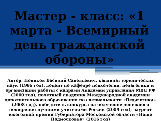 Мастер - класс: «1 марта - Всемирный день гражданской обороны»            Автор: Новиков Василий Савельевич, кандидат юридических наук (1996 год), доцент по кафедре психологии, педагогики и организации работы с кадрами Академии управления МВД РФ (2000 год), почетный академик Международной академии дополнительного образования по специальности «Педагогика» (2008 год), победитель конкурса на получение денежного поощрения лучшими учителями России (2009 год), лауреат ежегодной премии Губернатора Московской области «Наше Подмосковье» (2016 год) 