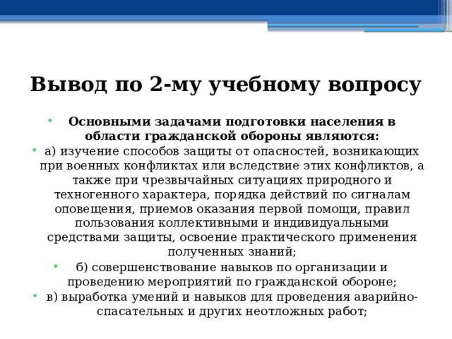 Вывод по  2-му учебному вопросу Основными задачами подготовки населения в области гражданской обороны являются: а) изучение способов защиты от опасностей, возникающих при военных конфликтах или вследствие этих конфликтов, а также при чрезвычайных ситуациях природного и техногенного характера, порядка действий по сигналам оповещения, приемов оказания первой помощи, правил пользования коллективными и индивидуальными средствами защиты, освоение практического применения полученных знаний; б) совершенствование навыков по организации и проведению мероприятий по гражданской обороне; в) выработка умений и навыков для проведения аварийно-спасательных и других неотложных работ;  