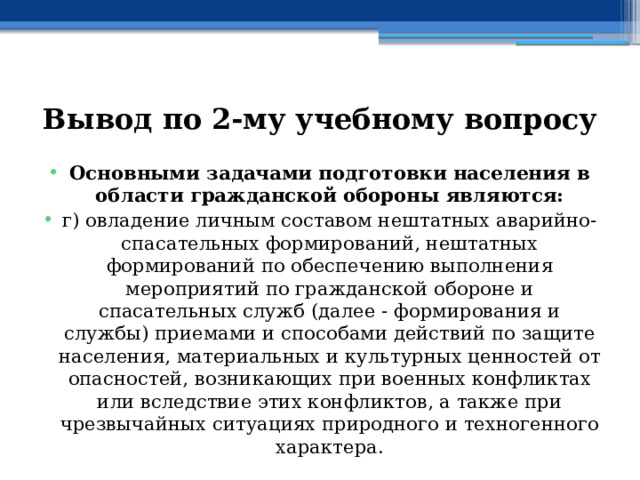 Вывод по  2-му учебному вопросу Основными задачами подготовки населения в области гражданской обороны являются: г) овладение личным составом нештатных аварийно-спасательных формирований, нештатных формирований по обеспечению выполнения мероприятий по гражданской обороне и спасательных служб (далее - формирования и службы) приемами и способами действий по защите населения, материальных и культурных ценностей от опасностей, возникающих при военных конфликтах или вследствие этих конфликтов, а также при чрезвычайных ситуациях природного и техногенного характера. 