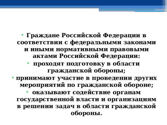  Граждане Российской Федерации в соответствии с федеральными законами и иными нормативными правовыми актами Российской Федерации: проходят подготовку в области гражданской обороны; принимают участие в проведении других мероприятий по гражданской обороне; оказывают содействие органам государственной власти и организациям в решении задач в области гражданской обороны. 