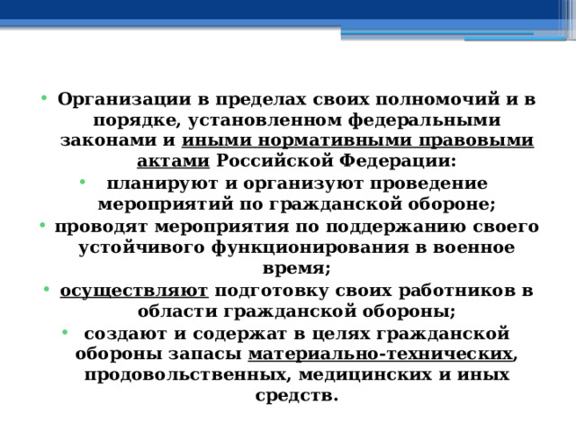 Организации в пределах своих полномочий и в порядке, установленном федеральными законами и  иными нормативными правовыми актами  Российской Федерации: планируют и организуют проведение мероприятий по гражданской обороне; проводят мероприятия по поддержанию своего устойчивого функционирования в военное время; осуществляют  подготовку своих работников в области гражданской обороны; создают и содержат в целях гражданской обороны запасы  материально-технических , продовольственных, медицинских и иных средств. 