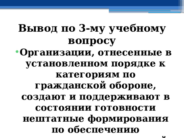 Вывод по  3-му учебному вопросу Организации, отнесенные в установленном порядке к категориям по гражданской обороне, создают и поддерживают в состоянии готовности нештатные формирования по обеспечению выполнения мероприятий по гражданской обороне 