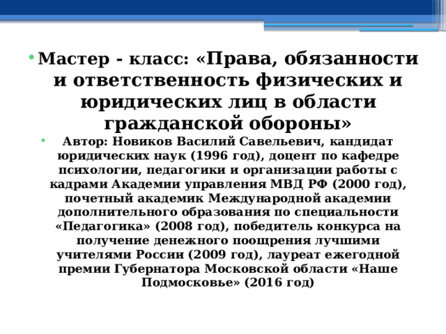 Мастер - класс: « Права, обязанности и ответственность физических и юридических лиц в области гражданской обороны» Автор: Новиков Василий Савельевич, кандидат юридических наук (1996 год), доцент по кафедре психологии, педагогики и организации работы с кадрами Академии управления МВД РФ (2000 год), почетный академик Международной академии дополнительного образования по специальности «Педагогика» (2008 год), победитель конкурса на получение денежного поощрения лучшими учителями России (2009 год), лауреат ежегодной премии Губернатора Московской области «Наше Подмосковье» (2016 год) 