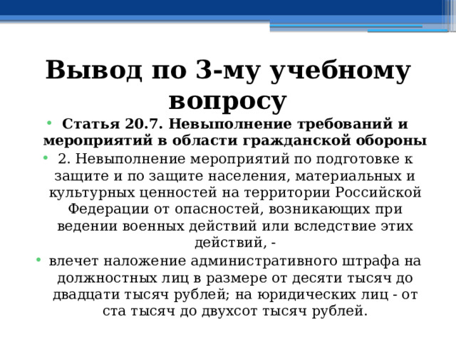 Вывод по  3-му учебному вопросу Статья 20.7. Невыполнение требований и мероприятий в области гражданской обороны 2. Невыполнение мероприятий по подготовке к защите и по защите населения, материальных и культурных ценностей на территории Российской Федерации от опасностей, возникающих при ведении военных действий или вследствие этих действий, - влечет наложение административного штрафа на должностных лиц в размере от десяти тысяч до двадцати тысяч рублей; на юридических лиц - от ста тысяч до двухсот тысяч рублей. 