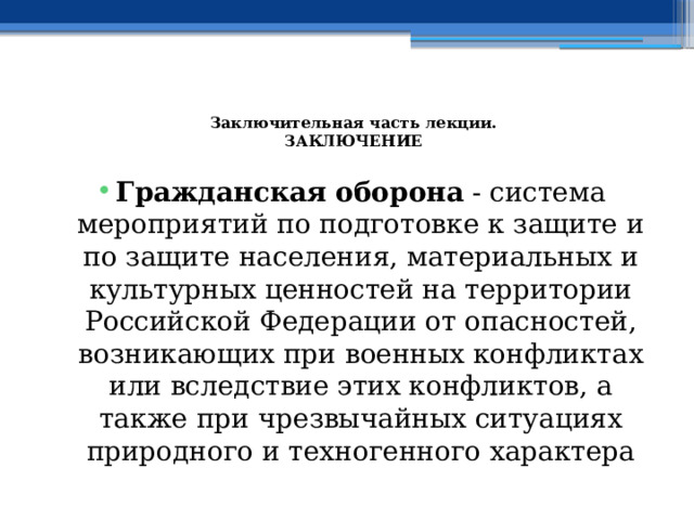  Заключительная часть лекции.  ЗАКЛЮЧЕНИЕ   Гражданская оборона - система мероприятий по подготовке к защите и по защите населения, материальных и культурных ценностей на территории Российской Федерации от опасностей, возникающих при военных конфликтах или вследствие этих конфликтов, а также при чрезвычайных ситуациях природного и техногенного характера 