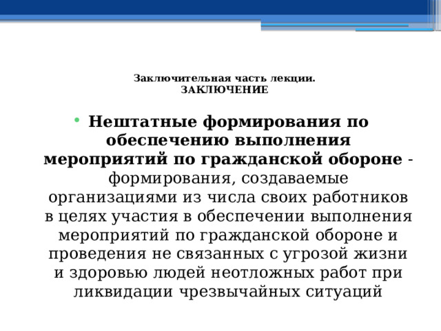  Заключительная часть лекции.  ЗАКЛЮЧЕНИЕ   Нештатные формирования по обеспечению выполнения мероприятий по гражданской обороне - формирования, создаваемые организациями из числа своих работников в целях участия в обеспечении выполнения мероприятий по гражданской обороне и проведения не связанных с угрозой жизни и здоровью людей неотложных работ при ликвидации чрезвычайных ситуаций 