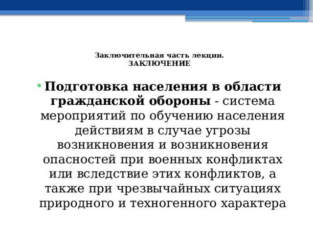  Заключительная часть лекции.  ЗАКЛЮЧЕНИЕ   Подготовка населения в области гражданской обороны - система мероприятий по обучению населения действиям в случае угрозы возникновения и возникновения опасностей при военных конфликтах или вследствие этих конфликтов, а также при чрезвычайных ситуациях природного и техногенного характера 