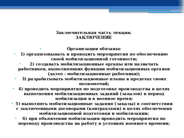  Заключительная часть лекции.  ЗАКЛЮЧЕНИЕ   Организации обязаны: 1) организовывать и проводить мероприятия по обеспечению своей мобилизационной готовности; 2) создавать мобилизационные органы или назначать работников, выполняющих функции мобилизационных органов (далее - мобилизационные работники); 3) разрабатывать мобилизационные планы в пределах своих полномочий; 4) проводить мероприятия по подготовке производства в целях выполнения мобилизационных заданий (заказов) в период мобилизации и в военное время; 5) выполнять мобилизационные задания (заказы) в соответствии с заключенными договорами (контрактами) в целях обеспечения мобилизационной подготовки и мобилизации; 6) при объявлении мобилизации проводить мероприятия по переводу производства на работу в условиях военного времени;  