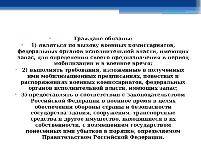  Граждане обязаны: 1) являться по вызову военных комиссариатов, федеральных органов исполнительной власти, имеющих запас, для определения своего предназначения в период мобилизации и в военное время; 2) выполнять требования, изложенные в полученных ими мобилизационных предписаниях, повестках и распоряжениях военных комиссариатов, федеральных органов исполнительной власти, имеющих запас; 3) предоставлять в соответствии с законодательством Российской Федерации в военное время в целях обеспечения обороны страны и безопасности государства здания, сооружения, транспортные средства и другое имущество, находящиеся в их собственности, с возмещением государством понесенных ими убытков в порядке, определяемом Правительством Российской Федерации. 