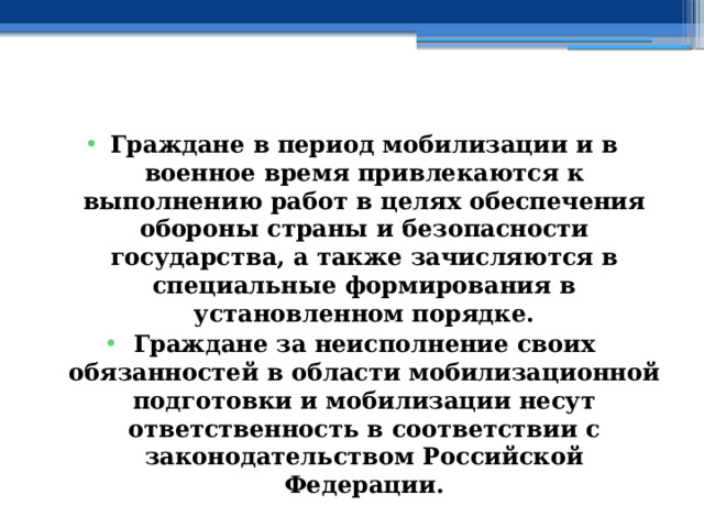 Граждане в период мобилизации и в военное время привлекаются к выполнению работ в целях обеспечения обороны страны и безопасности государства, а также зачисляются в специальные формирования в установленном порядке. Граждане за неисполнение своих обязанностей в области мобилизационной подготовки и мобилизации несут ответственность в соответствии с законодательством Российской Федерации. 