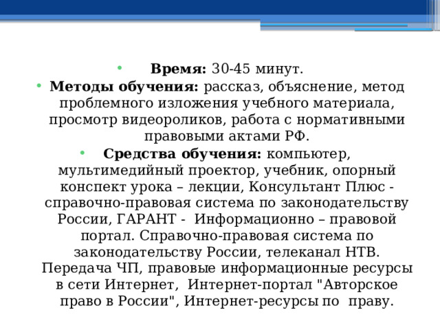 Время: 30-45 минут. Методы обучения: рассказ, объяснение, метод проблемного изложения учебного материала, просмотр видеороликов, работа с нормативными правовыми актами РФ. Средства обучения: компьютер, мультимедийный проектор, учебник, опорный конспект урока – лекции, Консультант Плюс - справочно-правовая система по законодательству России, ГАРАНТ - Информационно – правовой портал. Справочно-правовая система по законодательству России, телеканал НТВ. Передача ЧП, правовые информационные ресурсы в сети Интернет, Интернет-портал 