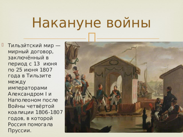 Накануне войны Тильзи́тский мир — мирный договор, заключённый в период с 13 июня по 25 июня 1807 года в Тильзите между императорами Александром I и Наполеоном после Войны четвёртой коалиции 1806-1807 годов, в которой Россия помогала Пруссии. 