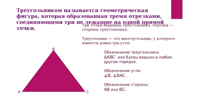 Треугольником называется геометрическая фигура, которая образованная тремя отрезками, соединяющими три не лежащие на одной прямой точки. Три точки-вершины треугольника, отрезки — стороны треугольника.   Треугольник — это многоугольник, у которого имеется ровно три угла. B Обозначение треугольника: ΔABC  или буквы вершин в любом другом порядке.   Обозначение угла: ∡ В ,  ∡BAC   .   Обозначение стороны: AB  или  ВС . A C 
