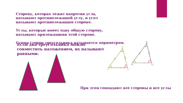 Сторону, которая лежит напротив угла, называют противолежащей углу, и угол называют противолежащим стороне.   Углы, которые имеет одну общую сторону, называют прилежащими этой стороне.   Сумма сторон треугольника называется периметром. Если два треугольника можно совместить наложением, их называют равными. При этом совпадают все стороны и все углы 