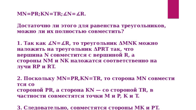 MN=PR;KN=TR;∡N=∡R.   Достаточно ли этого для равенства треугольников, можно ли их полностью совместить?  1. Так как ∡N=∡R, то треугольник ΔMNK можно наложить на треугольник ΔPRT так, что вершина N совместится с вершиной R, а стороны NM и NK наложатся соответственно на лучи RP и RT.   2. Поскольку MN=PR,KN=TR, то сторона MN совместится со стороной PR, а сторона KN — со стороной TR, в частности совместятся точки M и P, K и T.   3. Следовательно, совместятся стороны MK и PT. Итак, ΔMNK и ΔPRT полностью совместятся, значит, они равны. 