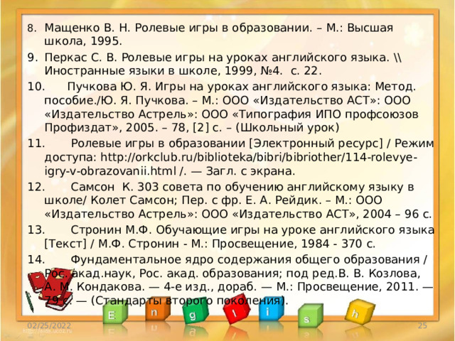 8.  Мащенко В. Н. Ролевые игры в образовании. – М.: Высшая школа, 1995. 9.  Перкас С. В. Ролевые игры на уроках английского языка. \\ Иностранные языки в школе, 1999, №4. с. 22. 10.  Пучкова Ю. Я. Игры на уроках английского языка: Метод. пособие./Ю. Я. Пучкова. – М.: ООО «Издательство АСТ»: ООО «Издательство Астрель»: ООО «Типография ИПО профсоюзов Профиздат», 2005. – 78, [2] с. – (Школьный урок) 11.  Ролевые игры в образовании [Электронный ресурс] / Режим доступа: http://orkclub.ru/biblioteka/bibri/bibriother/114-rolevye-igry-v-obrazovanii.html /. — Загл. с экрана. 12.  Самсон К. 303 совета по обучению английскому языку в школе/ Колет Самсон; Пер. с фр. Е. А. Рейдик. – М.: ООО «Издательство Астрель»: ООО «Издательство АСТ», 2004 – 96 с. 13. Стронин М.Ф. Обучающие игры на уроке английского языка [Текст] / М.Ф. Стронин - М.: Просвещение, 1984 - 370 с. 14.  Фундаментальное ядро содержания общего образования / Рос. акад.наук, Рос. акад. образования; под ред.В. В. Козлова, А. М. Кондакова. — 4-е изд., дораб. — М.: Просвещение, 2011. — 79 с. — (Стандарты второго поколения). 02/25/2022  