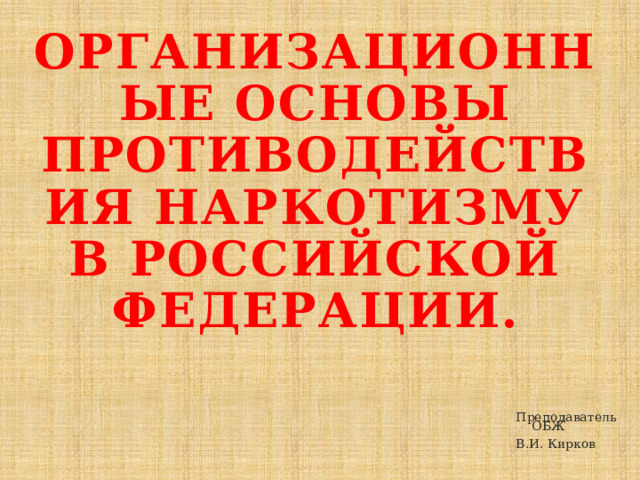 Организационные основы противодействия наркотизму в Российской Федерации. Преподаватель ОБЖ В.И. Кирков 